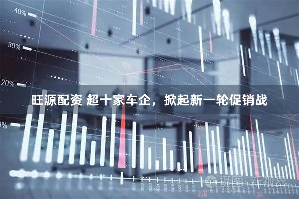 旺源配资 超十家车企，掀起新一轮促销战