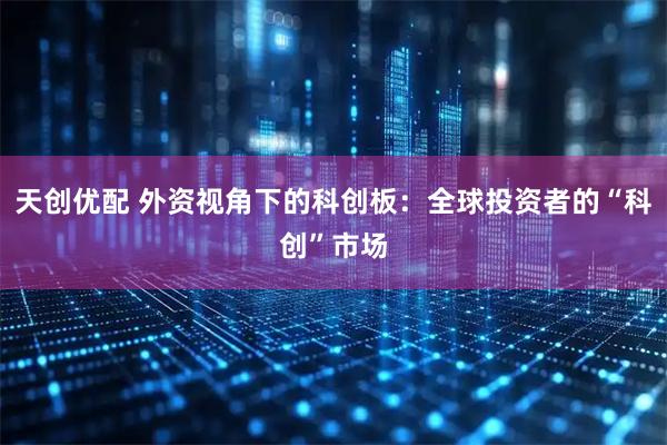 天创优配 外资视角下的科创板：全球投资者的“科创”市场