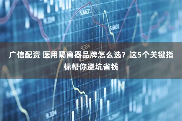 广信配资 医用隔离器品牌怎么选？这5个关键指标帮你避坑省钱