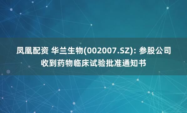 凤凰配资 华兰生物(002007.SZ): 参股公司收到药物临床试验批准通知书