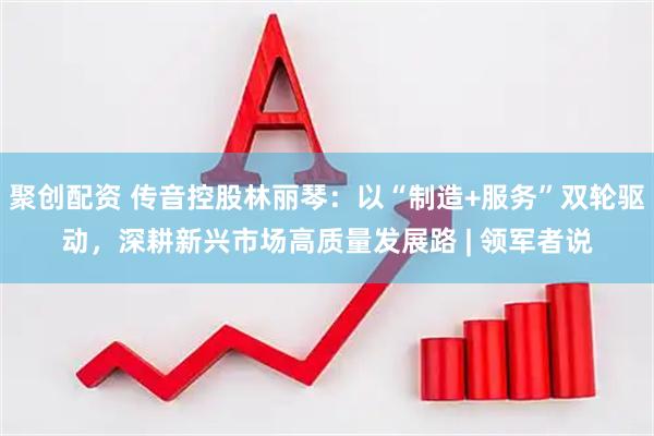 聚创配资 传音控股林丽琴：以“制造+服务”双轮驱动，深耕新兴市场高质量发展路 | 领军者说