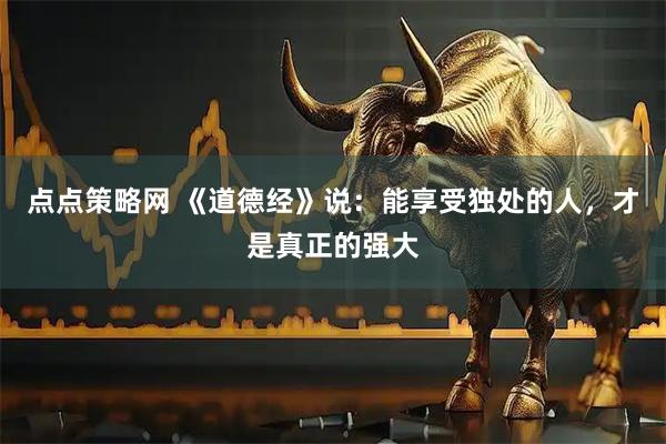 点点策略网 《道德经》说：能享受独处的人，才是真正的强大