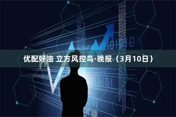 优配好油 立方风控鸟·晚报（3月10日）
