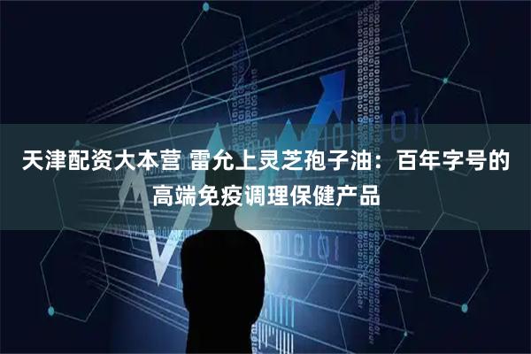 天津配资大本营 雷允上灵芝孢子油：百年字号的高端免疫调理保健产品