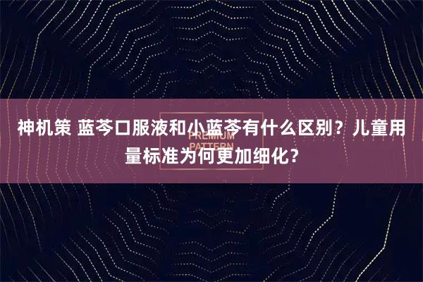 神机策 蓝芩口服液和小蓝芩有什么区别？儿童用量标准为何更加细化？