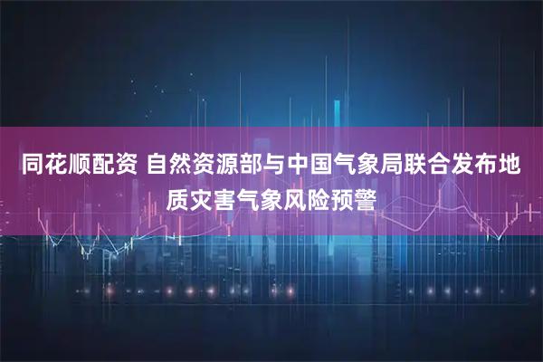 同花顺配资 自然资源部与中国气象局联合发布地质灾害气象风险预警