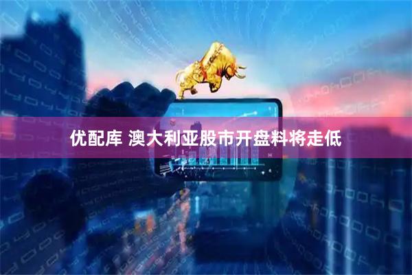 优配库 澳大利亚股市开盘料将走低