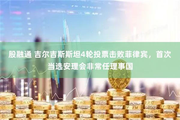 股融通 吉尔吉斯斯坦4轮投票击败菲律宾，首次当选安理会非常任理事国