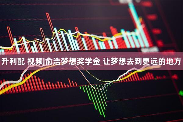 升利配 视频|俞浩梦想奖学金 让梦想去到更远的地方