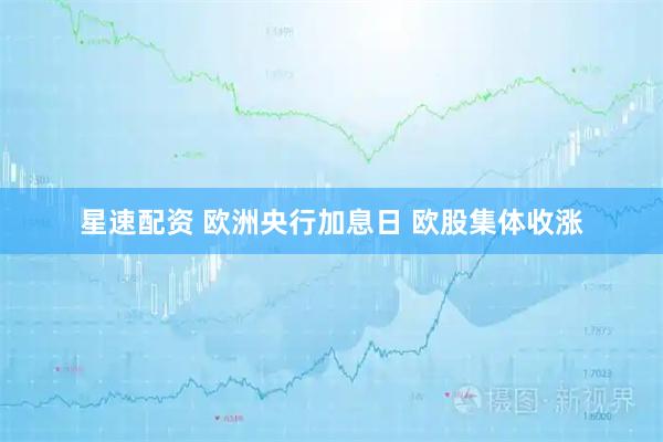 星速配资 欧洲央行加息日 欧股集体收涨