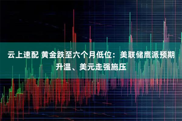 云上速配 黄金跌至六个月低位：美联储鹰派预期升温、美元走强施压