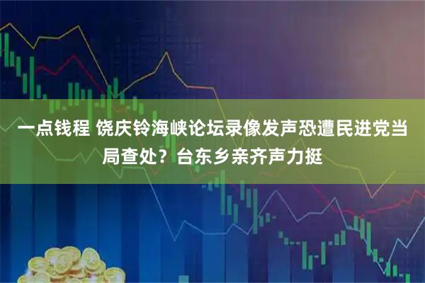 一点钱程 饶庆铃海峡论坛录像发声恐遭民进党当局查处？台东乡亲齐声力挺