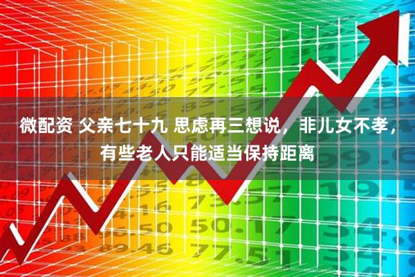 微配资 父亲七十九 思虑再三想说，非儿女不孝，有些老人只能适当保持距离