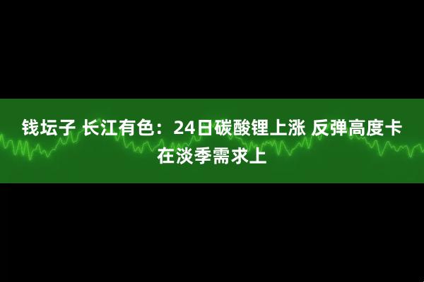 钱坛子 长江有色：24日碳酸锂上涨 反弹高度卡在淡季需求上