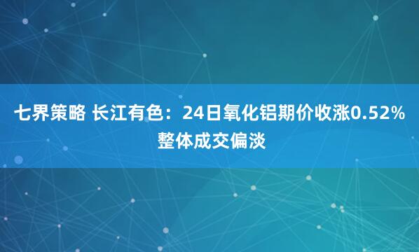 七界策略 长江有色：24日氧化铝期价收涨0.52% 整体成交偏淡