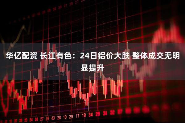 华亿配资 长江有色：24日铝价大跌 整体成交无明显提升